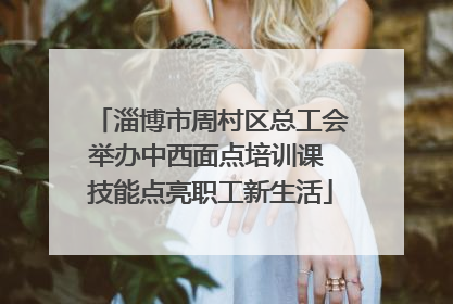 淄博市周村区总工会举办中西面点培训课 技能点亮职工新生活