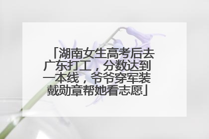 湖南女生高考后去广东打工，分数达到一本线，爷爷穿军装戴勋章帮她看志愿