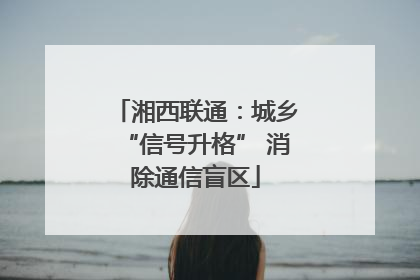 湘西联通：城乡“信号升格” 消除通信盲区