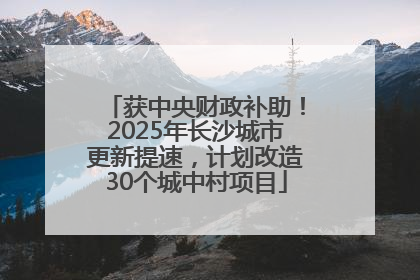 获中央财政补助！2025年长沙城市更新提速，计划改造30个城中村项目