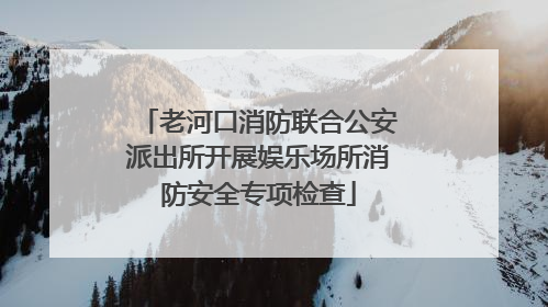 老河口消防联合公安派出所开展娱乐场所消防安全专项检查