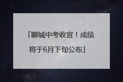 聊城中考收官！成绩将于6月下旬公布