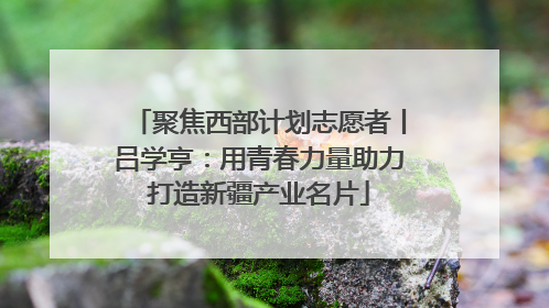 聚焦西部计划志愿者丨吕学亨：用青春力量助力打造新疆产业名片