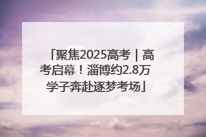 聚焦2025高考｜高考启幕！淄博约2.8万学子奔赴逐梦考场
