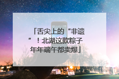 舌尖上的“非遗”！北湖这款粽子年年端午都卖爆