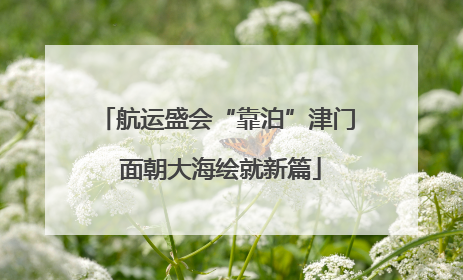 航运盛会“靠泊”津门 面朝大海绘就新篇