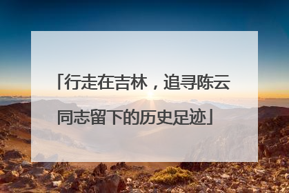 行走在吉林，追寻陈云同志留下的历史足迹