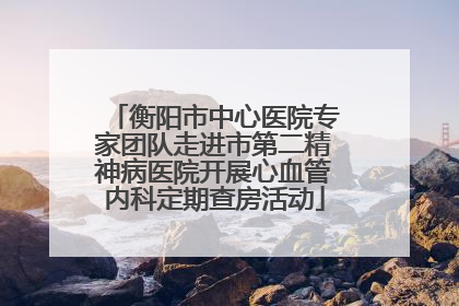 衡阳市中心医院专家团队走进市第二精神病医院开展心血管内科定期查房活动