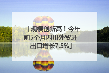 规模创新高！今年前5个月四川外贸进出口增长7.5%