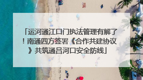 运河通江口门执法管理有解了！南通四方签署《合作共建协议》共筑通吕河口安全防线