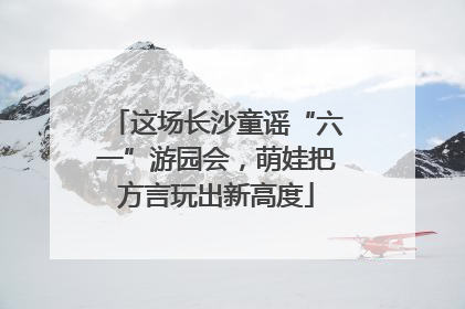 这场长沙童谣“六一”游园会，萌娃把方言玩出新高度
