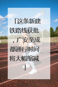 这条新建铁路线获批，广安至成都通行时间将大幅缩减