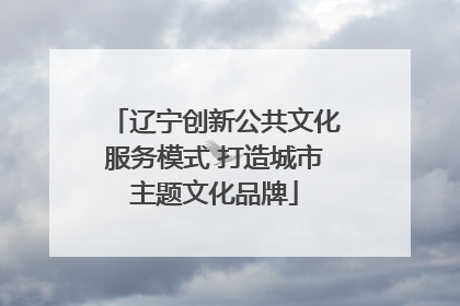 辽宁创新公共文化服务模式 打造城市主题文化品牌
