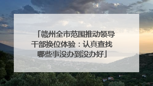 赣州全市范围推动领导干部换位体验：认真查找哪些事没办到没办好