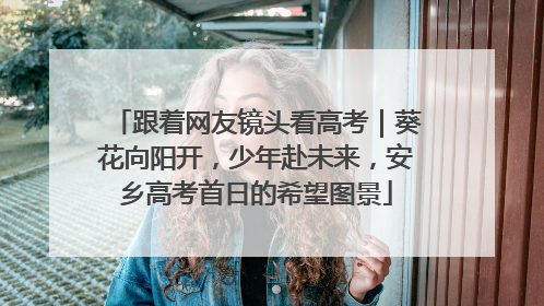跟着网友镜头看高考｜葵花向阳开，少年赴未来，安乡高考首日的希望图景