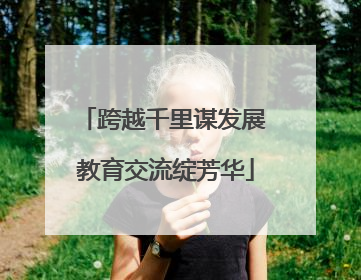 跨越千里谋发展 教育交流绽芳华
