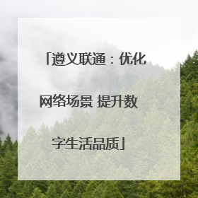 遵义联通：优化网络场景 提升数字生活品质
