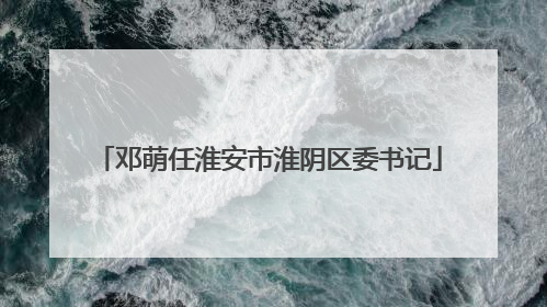 邓萌任淮安市淮阴区委书记