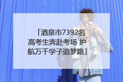 酒泉市7392名高考生奔赴考场 护航万千学子追梦路