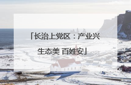 长治上党区：产业兴 生态美 百姓安