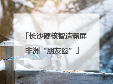 长沙硬核智造霸屏非洲“朋友圈”