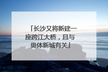 长沙又将新建一座跨江大桥，且与奥体新城有关