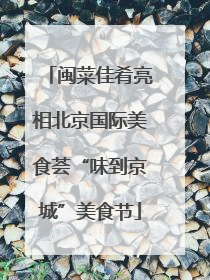 闽菜佳肴亮相北京国际美食荟“味到京城”美食节