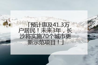 预计惠及41.3万户居民！未来3年，长沙将实施70个城市更新示范项目！