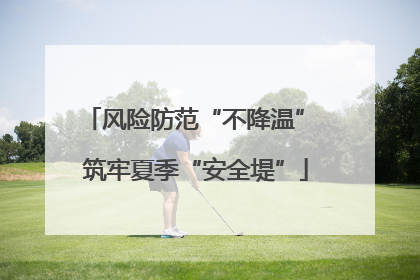 风险防范“不降温” 筑牢夏季“安全堤”