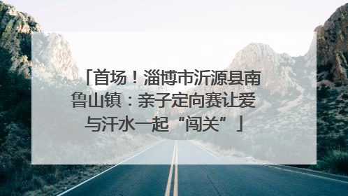 首场！淄博市沂源县南鲁山镇：亲子定向赛让爱与汗水一起“闯关”