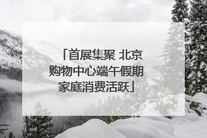 首展集聚 北京购物中心端午假期家庭消费活跃