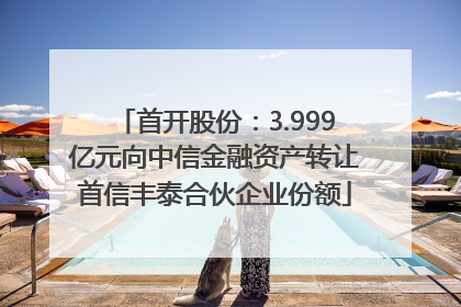 首开股份：3.999亿元向中信金融资产转让首信丰泰合伙企业份额