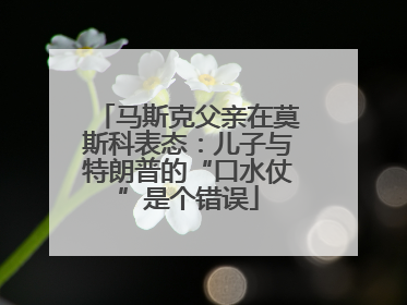 马斯克父亲在莫斯科表态：儿子与特朗普的“口水仗”是个错误