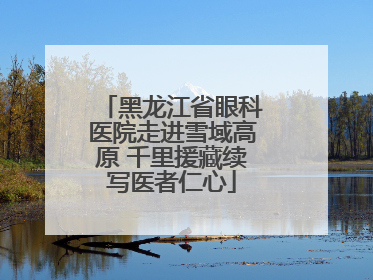 黑龙江省眼科医院走进雪域高原 千里援藏续写医者仁心