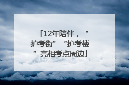 12年陪伴，“护考街”“护考楼”亮相考点周边