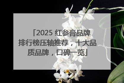 2025 红参膏品牌排行榜压轴推荐，十大品质品牌，口碑一览