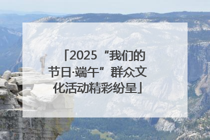 2025“我们的节日·端午”群众文化活动精彩纷呈
