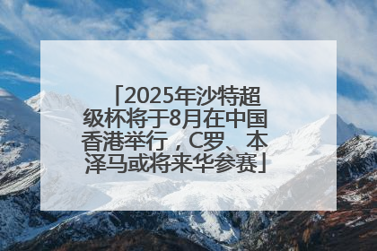 2025年沙特超级杯将于8月在中国香港举行，C罗、本泽马或将来华参赛