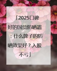 2025口碑好的国货防晒霜：什么牌子的防晒效果好？入股不亏
