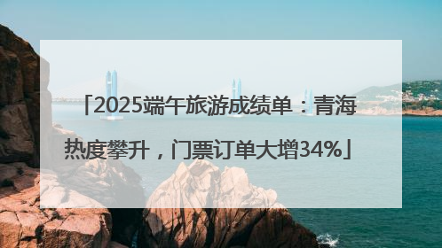 2025端午旅游成绩单：青海热度攀升，门票订单大增34%