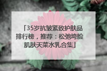 35岁抗皱紧致护肤品排行榜，推荐：松弛垮脸肌肤天菜水乳合集