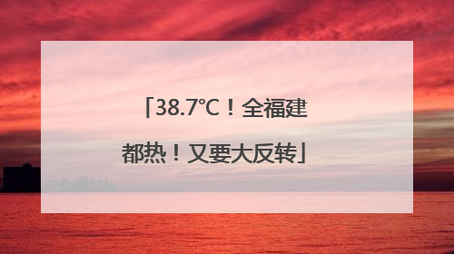38.7℃！全福建都热！又要大反转