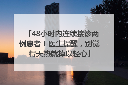48小时内连续接诊两例患者！医生提醒，别觉得天热就掉以轻心