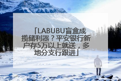 LABUBU盲盒成揽储利器？平安银行新户存5万以上就送，多地分支行跟进
